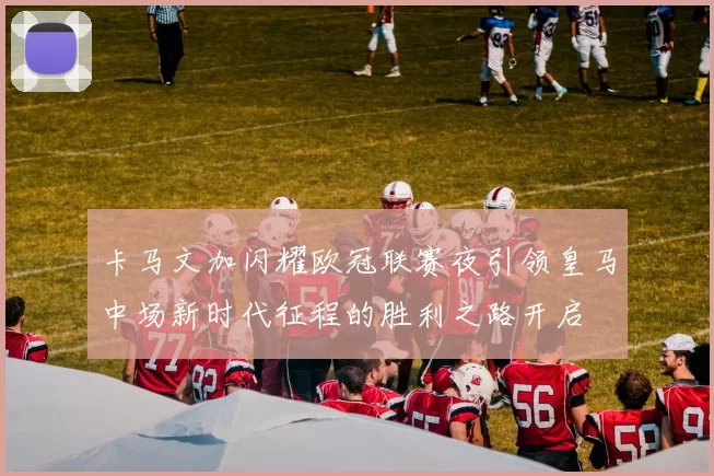 卡马文加闪耀欧冠联赛夜引领皇马中场新时代征程的胜利之路开启