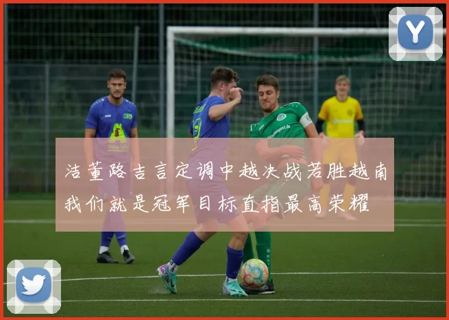 洁董路吉言定调中越决战若胜越南我们就是冠军目标直指最高荣耀